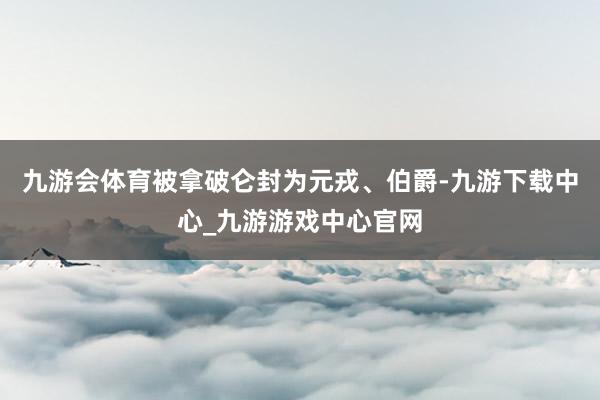 九游会体育被拿破仑封为元戎、伯爵-九游下载中心_九游游戏中心官网