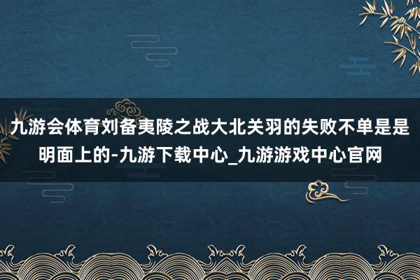 九游会体育刘备夷陵之战大北关羽的失败不单是是明面上的-九游下载中心_九游游戏中心官网