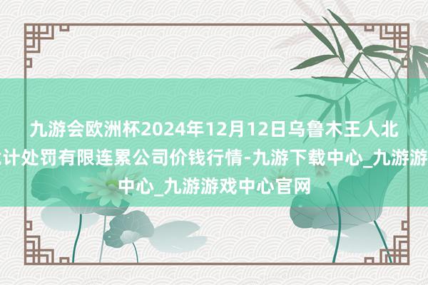 九游会欧洲杯2024年12月12日乌鲁木王人北园春果业诡计处罚有限连累公司价钱行情-九游下载中心_九游游戏中心官网