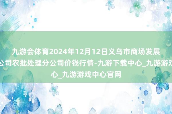 九游会体育2024年12月12日义乌市商场发展集团有限公司农批处理分公司价钱行情-九游下载中心_九游游戏中心官网