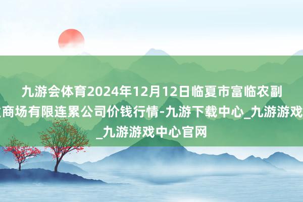 九游会体育2024年12月12日临夏市富临农副居品批发商场有限连累公司价钱行情-九游下载中心_九游游戏中心官网