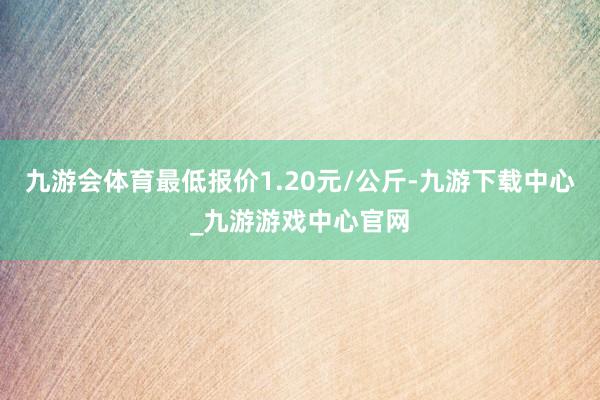 九游会体育最低报价1.20元/公斤-九游下载中心_九游游戏中心官网