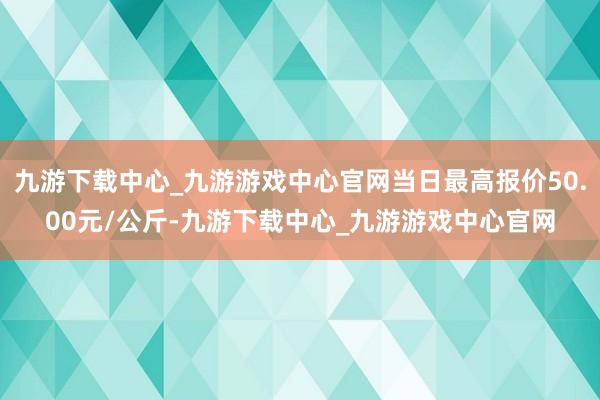 九游下载中心_九游游戏中心官网当日最高报价50.00元/公斤-九游下载中心_九游游戏中心官网