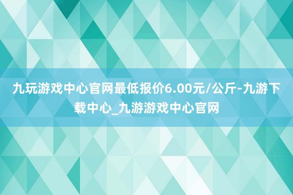 九玩游戏中心官网最低报价6.00元/公斤-九游下载中心_九游游戏中心官网