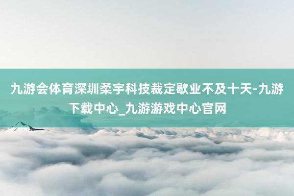 九游会体育深圳柔宇科技裁定歇业不及十天-九游下载中心_九游游戏中心官网