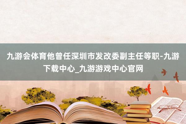 九游会体育他曾任深圳市发改委副主任等职-九游下载中心_九游游戏中心官网