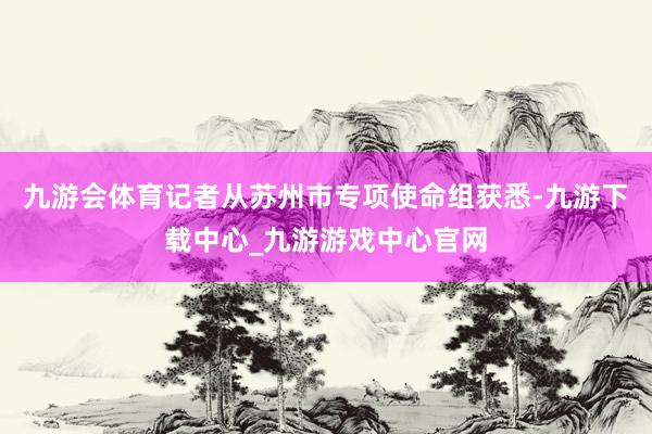 九游会体育记者从苏州市专项使命组获悉-九游下载中心_九游游戏中心官网