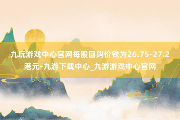 九玩游戏中心官网每股回购价钱为26.75-27.2港元-九游下载中心_九游游戏中心官网