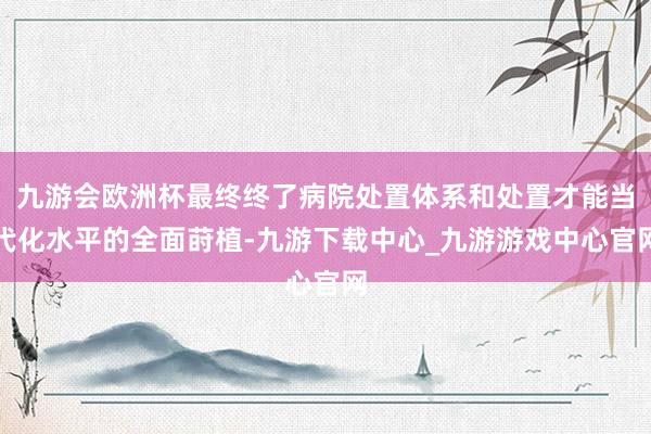 九游会欧洲杯最终终了病院处置体系和处置才能当代化水平的全面莳植-九游下载中心_九游游戏中心官网