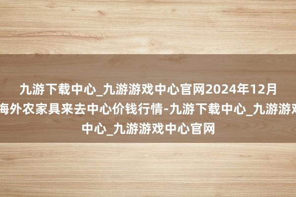 九游下载中心_九游游戏中心官网2024年12月18日中俄海外农家具来去中心价钱行情-九游下载中心_九游游戏中心官网