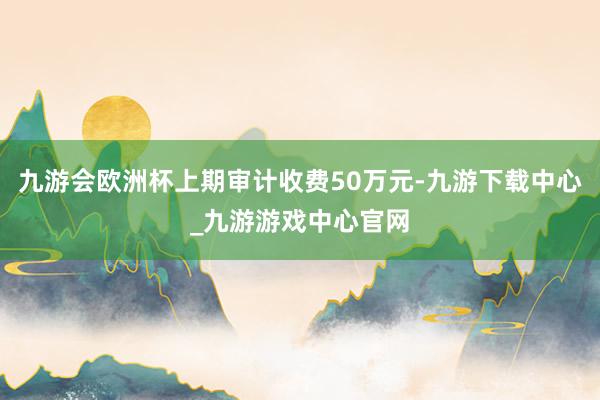 九游会欧洲杯上期审计收费50万元-九游下载中心_九游游戏中心官网