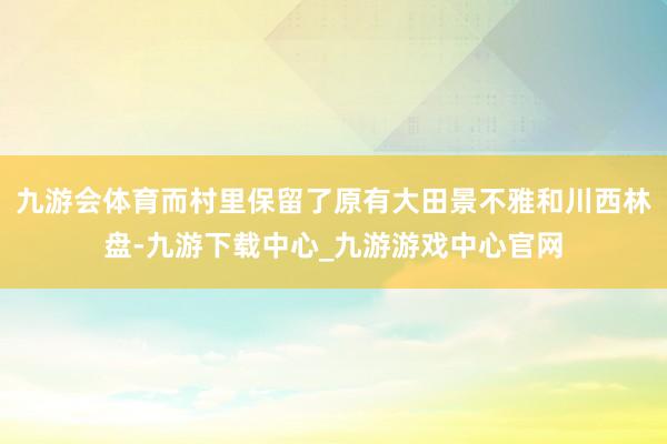 九游会体育而村里保留了原有大田景不雅和川西林盘-九游下载中心_九游游戏中心官网