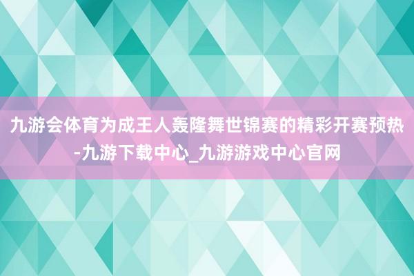 九游会体育为成王人轰隆舞世锦赛的精彩开赛预热-九游下载中心_九游游戏中心官网