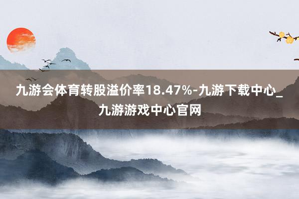 九游会体育转股溢价率18.47%-九游下载中心_九游游戏中心官网