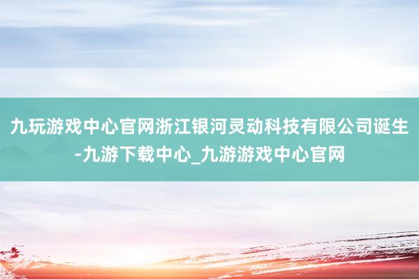 九玩游戏中心官网浙江银河灵动科技有限公司诞生-九游下载中心_九游游戏中心官网