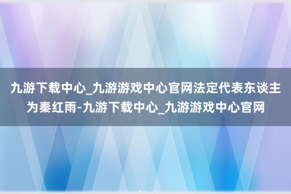 九游下载中心_九游游戏中心官网法定代表东谈主为秦红雨-九游下载中心_九游游戏中心官网