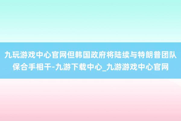 九玩游戏中心官网但韩国政府将陆续与特朗普团队保合手相干-九游下载中心_九游游戏中心官网