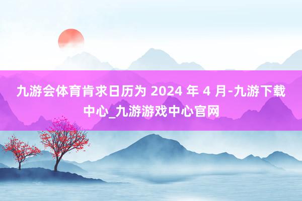 九游会体育肯求日历为 2024 年 4 月-九游下载中心_九游游戏中心官网