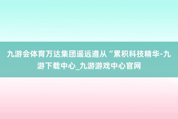 九游会体育万达集团遥远遵从“累积科技精华-九游下载中心_九游游戏中心官网