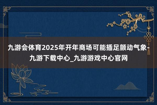 九游会体育2025年开年商场可能插足颤动气象-九游下载中心_九游游戏中心官网