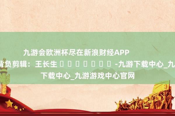 九游会欧洲杯尽在新浪财经APP            						背负剪辑：王长生 							-九游下载中心_九游游戏中心官网