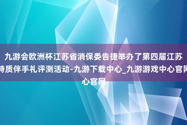 九游会欧洲杯江苏省消保委告捷举办了第四届江苏特质伴手礼评测活动-九游下载中心_九游游戏中心官网