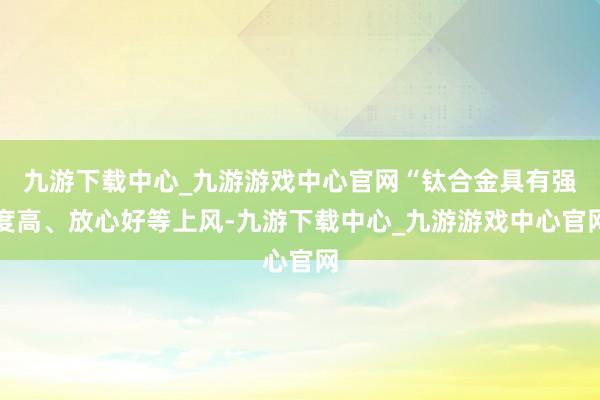 九游下载中心_九游游戏中心官网“钛合金具有强度高、放心好等上风-九游下载中心_九游游戏中心官网