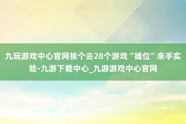 九玩游戏中心官网挨个去28个游戏“摊位”亲手实验-九游下载中心_九游游戏中心官网