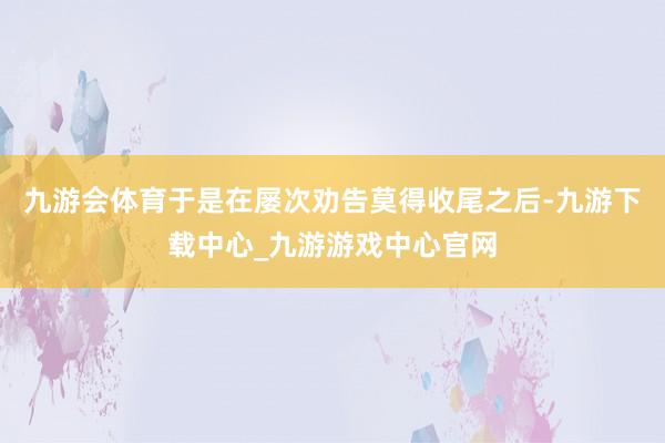 九游会体育于是在屡次劝告莫得收尾之后-九游下载中心_九游游戏中心官网