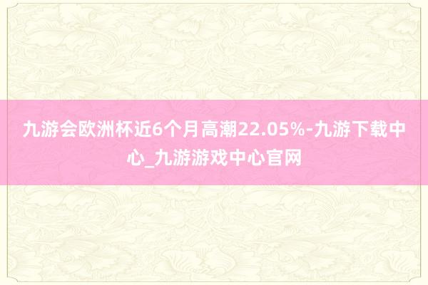 九游会欧洲杯近6个月高潮22.05%-九游下载中心_九游游戏中心官网