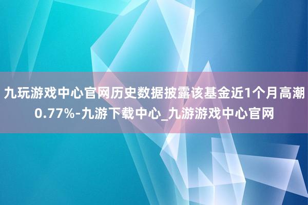 九玩游戏中心官网历史数据披露该基金近1个月高潮0.77%-九游下载中心_九游游戏中心官网