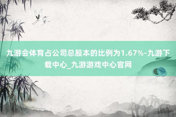 九游会体育占公司总股本的比例为1.67%-九游下载中心_九游游戏中心官网