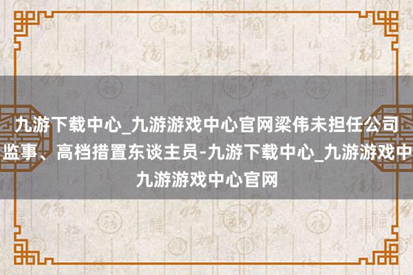 九游下载中心_九游游戏中心官网梁伟未担任公司董事、监事、高档措置东谈主员-九游下载中心_九游游戏中心官网