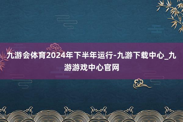 九游会体育2024年下半年运行-九游下载中心_九游游戏中心官网