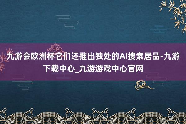 九游会欧洲杯它们还推出独处的AI搜索居品-九游下载中心_九游游戏中心官网