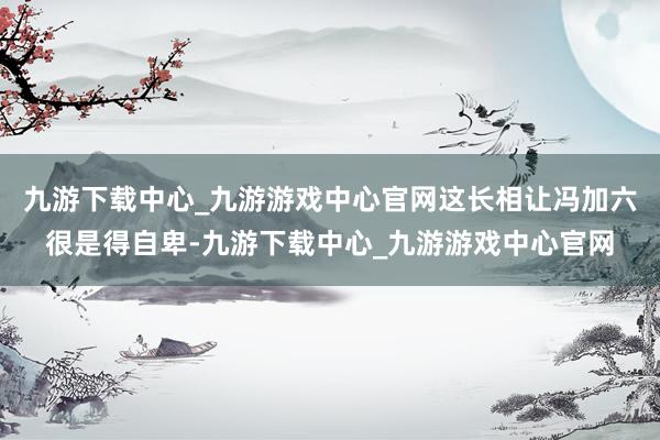 九游下载中心_九游游戏中心官网这长相让冯加六很是得自卑-九游下载中心_九游游戏中心官网