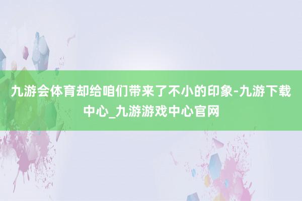 九游会体育却给咱们带来了不小的印象-九游下载中心_九游游戏中心官网