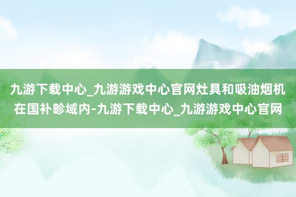 九游下载中心_九游游戏中心官网灶具和吸油烟机在国补畛域内-九游下载中心_九游游戏中心官网