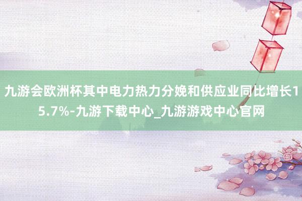 九游会欧洲杯其中电力热力分娩和供应业同比增长15.7%-九游下载中心_九游游戏中心官网