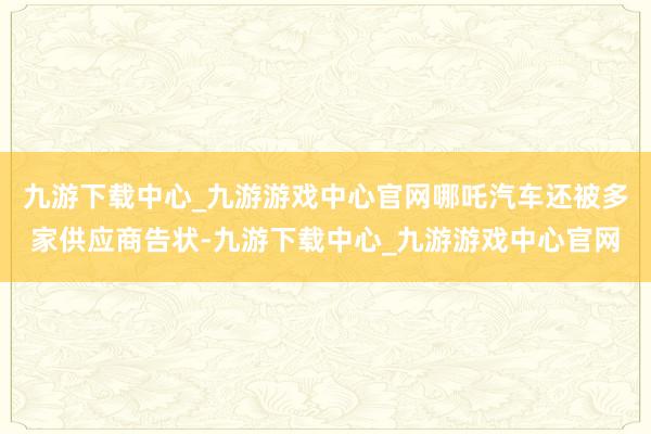 九游下载中心_九游游戏中心官网哪吒汽车还被多家供应商告状-九游下载中心_九游游戏中心官网