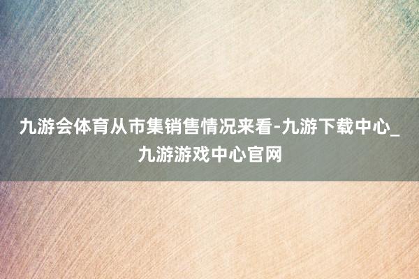 九游会体育　　从市集销售情况来看-九游下载中心_九游游戏中心官网