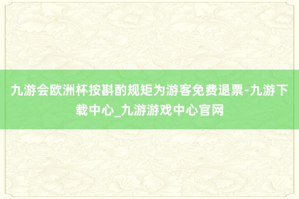 九游会欧洲杯按斟酌规矩为游客免费退票-九游下载中心_九游游戏中心官网