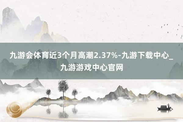 九游会体育近3个月高潮2.37%-九游下载中心_九游游戏中心官网