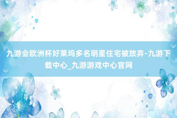 九游会欧洲杯好莱坞多名明星住宅被放弃-九游下载中心_九游游戏中心官网