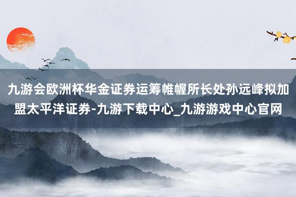 九游会欧洲杯华金证券运筹帷幄所长处孙远峰拟加盟太平洋证券-九游下载中心_九游游戏中心官网