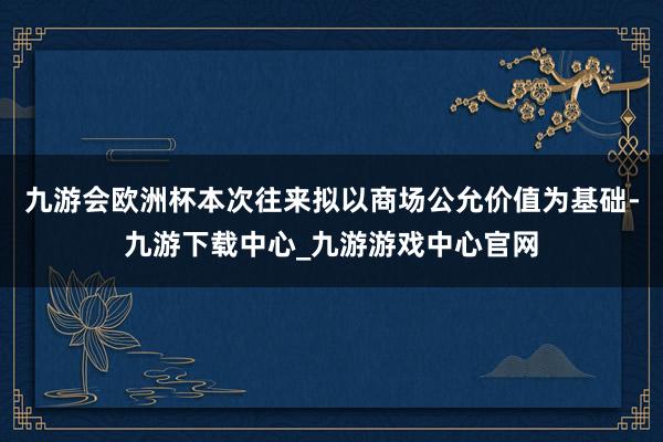 九游会欧洲杯本次往来拟以商场公允价值为基础-九游下载中心_九游游戏中心官网