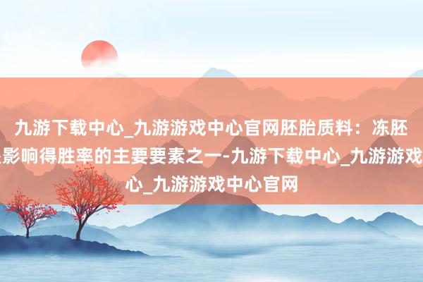 九游下载中心_九游游戏中心官网胚胎质料：冻胚的质料是影响得胜率的主要要素之一-九游下载中心_九游游戏中心官网