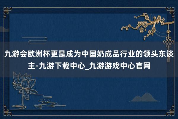 九游会欧洲杯更是成为中国奶成品行业的领头东谈主-九游下载中心_九游游戏中心官网