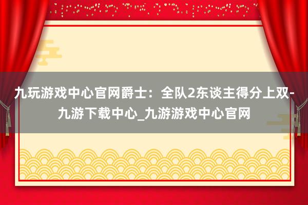 九玩游戏中心官网爵士：全队2东谈主得分上双-九游下载中心_九游游戏中心官网