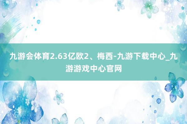 九游会体育2.63亿欧2、梅西-九游下载中心_九游游戏中心官网